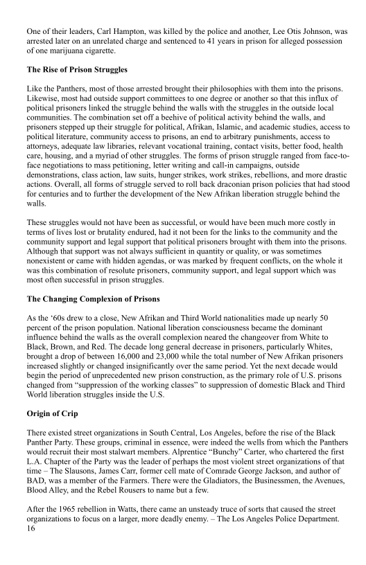 1d another, Lee Otis Johnson, was
prison for alleged possession

One of their leaders, Carl Hampton, was killed by the police
arrested later on an unrelated charge and sentenced to 41 years,
of one marijuana cigarette.

 

  

‘The Rise of Prison Struggles

Like the Panthers, most of those arrested brought their philosophies with them into the prisons.
Likewise, most had outside support committees to one degree or another so that this influx of |
politcal prisoners linked the struggle behind the walls with the struggles in the outside local
‘communities. The combination set off a beehive of politcal activity behind the walls, and
prisoners stepped up their struggle for political, Aftikan, Islamic, and academic studies, access to
politcal literature, community access to prisons, an end to arbitrary punishments, access 0
attomeys, adequate law libraries, relevant vocational training, contact visits, better food, health
care, housing, and a myriad of other struggles. The forms of prison struggle ranged from face-to-
face negotiations to mass petitioning, letter writing and call-in campaigns, outside
demonstrations, class action, law suits, hunger strikes, work strikes, rebellions, and more drastic
actions. Overal,all forms of strugele served to roll back draconian prison policies that had stood
for centuries and to further the development of the New Arikan liberation struggle behind the
walls,

 

‘These struggles would not have been as successful, or would have been much more costly in
terms of lives lost or brutality endured, had it not been for the links to the community and the
‘community support and legal support that political prisoners brought with them into the prisons
Although that support was not always sufficient in quantity or quality, or was sometimes
nonexistent or came with hidden agendas, or was marked by frequent conflicts, on the whole it
\\was this combination of resolute prisoners, community support, and legal support which was
most often successful in prison struggles.

‘The Changing Complexion of Prisons

 

As the "60s drew to a close, New Afrikan and Third World nationalities made up nearly $0
percent of the prison population, National liberation consciousness became the dominant
influence behind the walls asthe overall complexion neared the changeover from White to
Black, Brown, and Red. The decade long general decrease in prisoners, particularly Whites,
brought a drop of between 16,000 and 23,000 while the total number of New Afrkan prisoners
increased slightly or changed insignificantly over the same period. Yet the next decade would
begin the petiod of unprecedented new prison construction, asthe primary role of U.S. prisons
changed from “suppression of the working classes” to suppression of domestic Black and Third
‘World liberation struggles inside the U.S.

 

Origin of Crip

There existed street organizations in South Central, Los Angeles, before te rise of the Black
Panther Party. These groups, criminal in essence, were indeed the wells from which the Panthers
‘would recruit their most stalwart members. Alprentice “Bunchy” Carter, who chartered the frst
L.A. Chapter of the Party was the leader of perhaps the most violent stret organizations of that
time ~ The Slausons, James Carr, former cell mate of Comrade Geonge Jackson, and author of
BAD, was a member of the Farmers. There were the Gladiators, the Businessmen, the Avenues,
Blood Alley, and the Rebel Rousers to name but a few:

After the 1965 rebellion in Watt, there eame an unsteady truce of sorts that eaused the street
‘organizations to focus on a larger, more deadly enemy. - The Los Angeles Police Department.
16

 
